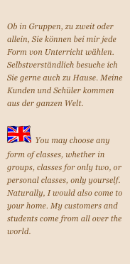 
Ob in Gruppen, zu zweit oder allein, Sie können bei mir jede Form von Unterricht wählen. Selbstverständlich besuche ich Sie gerne auch zu Hause. Meine Kunden und Schüler kommen aus der ganzen Welt.

￼  You may choose any form of classes, whether in groups, classes for only two, or personal classes, only yourself. Naturally, I would also come to your home. My customers and students come from all over the world.



